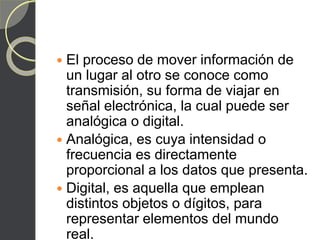 El proceso de mover información de
un lugar al otro se conoce como
transmisión, su forma de viajar en
señal electrónica, la cual puede ser
analógica o digital.
 Analógica, es cuya intensidad o
frecuencia es directamente
proporcional a los datos que presenta.
 Digital, es aquella que emplean
distintos objetos o dígitos, para
representar elementos del mundo
real.
 
