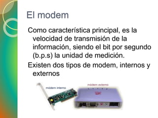 El modem
Como característica principal, es la
velocidad de transmisión de la
información, siendo el bit por segundo
(b.p.s) la unidad de medición.
Existen dos tipos de modem, internos y
externos
 