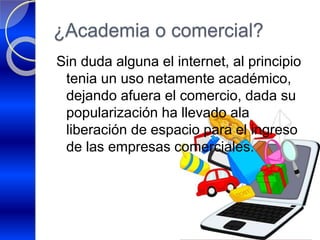 ¿Academia o comercial?
Sin duda alguna el internet, al principio
tenia un uso netamente académico,
dejando afuera el comercio, dada su
popularización ha llevado ala
liberación de espacio para el ingreso
de las empresas comerciales.
 