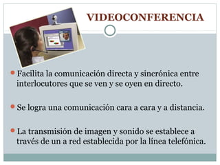 VIDEOCONFERENCIA




Facilita la comunicación directa y sincrónica entre
 interlocutores que se ven y se oyen en directo.

Se logra una comunicación cara a cara y a distancia.


La transmisión de imagen y sonido se establece a
 través de un a red establecida por la línea telefónica.
 