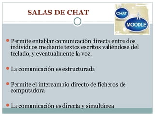 SALAS DE CHAT


Permite entablar comunicación directa entre dos
 individuos mediante textos escritos valiéndose del
 teclado, y eventualmente la voz.

La comunicación es estructurada


Permite el intercambio directo de ficheros de
 computadora

La comunicación es directa y simultánea
 