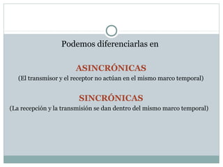 Podemos diferenciarlas en

                       ASINCRÓNICAS
   (El transmisor y el receptor no actúan en el mismo marco temporal)


                        SINCRÓNICAS
(La recepción y la transmisión se dan dentro del mismo marco temporal)
 