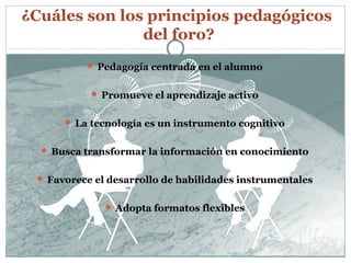 ¿Cuáles son los principios pedagógicos
               del foro?
           Pedagogía centrada en el alumno


            Promueve el aprendizaje activo


       La tecnología es un instrumento cognitivo


   Busca transformar la información en conocimiento


  Favorece el desarrollo de habilidades instrumentales


               Adopta formatos flexibles
 