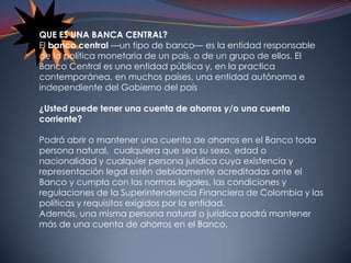 QUE ES UNA BANCA CENTRAL?El banco central —un tipo de banco— es la entidad responsable de la política monetaria de un país, o de un grupo de ellos. El Banco Central es una entidad pública y, en la practica contemporánea, en muchos países, una entidad autónoma e independiente del Gobierno del país¿Usted puede tener una cuenta de ahorros y/o una cuenta corriente? Podrá abrir o mantener una cuenta de ahorros en el Banco toda persona natural,  cualquiera que sea su sexo, edad o nacionalidad y cualquier persona jurídica cuya existencia y representación legal estén debidamente acreditadas ante el Banco y cumpla con las normas legales, las condiciones y regulaciones de la Superintendencia Financiera de Colombia y las políticas y requisitos exigidos por la entidad.Además, una misma persona natural o jurídica podrá mantener más de una cuenta de ahorros en el Banco.
