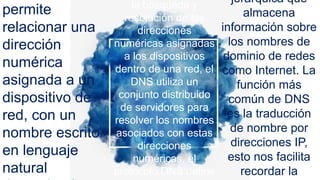 permite
relacionar una
dirección
numérica
asignada a un
dispositivo de
red, con un
nombre escrito
en lenguaje
natural
la búsqueda y
resolución de las
direcciones
numéricas asignadas
a los dispositivos
dentro de una red, el
DNS utiliza un
conjunto distribuido
de servidores para
resolver los nombres
asociados con estas
direcciones
numéricas, el
protocolo DNS define
jerárquica que
almacena
información sobre
los nombres de
dominio de redes
como Internet. La
función más
común de DNS
es la traducción
de nombre por
direcciones IP,
esto nos facilita
recordar la
 