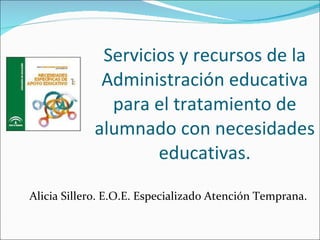 Servicios y recursos de la Administración educativa para el tratamiento de alumnado con necesidades educativas. Alicia Sillero. E.O.E. Especializado Atención Temprana. 