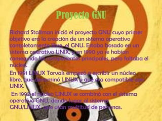 Proyecto GNU
Richard Stallman inició el proyecto GNU cuyo primer
objetivo era la creación de un sistema operativo
completamente libre, el GNU. Estaba basado en un
sistema operativo UNIX, y en 1990 ya se habían
conseguido los componentes principales, pero faltaba el
núcleo.
En 1991 LINUX Torvals empezó a escribir un núcleo
libre, que denominó LINUX y que era compatible con
UNIX.
 En 1992 el núcleo LINUX se combinó con el sistema
operativo GNU, dando lugar al sistema
GNU/LINUX, que usan multitud de personas.
 