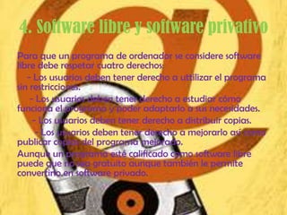 4. Software libre y software privativo
Para que un programa de ordenador se considere software
libre debe respetar cuatro derechos:
   - Los usuarios deben tener derecho a uttilizar el programa
sin restricciones.
    - Los usuarios deben tener derecho a estudiar cómo
funciona el programa y poder adaptarlo a sus necesidades.
     - Los usuarios deben tener derecho a distribuir copias.
      - Los usuarios deben tener derecho a mejorarlo así como
publicar copias del programa mejorado.
Aunque un programa esté calificado como software libre
puede que no sea gratuito aunque también le permite
convertirlo en software privado.
 