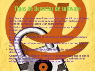 Tipos de licencias de software
• Una licencia de software es la autorización concedida por el titular
  del derecho de autor al usuario de un programa, en la que se
  indica las condiciones para usar el programa.
• Según los derechos que el autor quiera reservar las licencias
  pueden ser:
- Libres.
- No libres: no permiten que el software sea modificado, copiado o
  distribuido.
- Semilibres: permiten el uso, copia y modificación si no hay fines de
  lucro.
- Permisivas: no imponen condiciones especiales en la segunda
  distribución.
- Copileft o GPL: se añaden condiciones de distribución que le dan a
  todo el mundo los derechos a utilizar, modificar y redistribuir el
  código del programa si los términos no son cambiados.
 