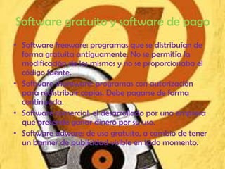Software gratuito y software de pago
• Software freeware: programas que se distribuían de
  forma gratuita antiguamente. No se permitía la
  modificación de los mismos y no se proporcionaba el
  código fuente.
• Software shareware: programas con autorización
  para redistribuir copias. Debe pagarse de forma
  continuada.
• Software comercial: el desarrollado por una empresa
  que pretende ganar dinero por su uso.
• Software adware: de uso gratuito, a cambio de tener
  un banner de publicidad visible en todo momento.
 