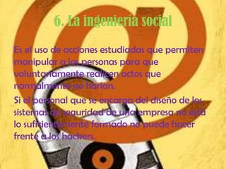 6. La ingeniería social
Es el uso de acciones estudiadas que permiten
manipular a las personas para que
voluntariamente realicen actos que
normalmente no harían.
Si el personal que se encarga del diseño de los
sistemas de seguridad de una empresa no está
lo suficientemente formado no puede hacer
frente a los hackers.
 