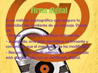 Firma digital
Es un método criptográfico que asegura la
identidad del remitente de un mensaje. Puede
ser:
- Simple: sirve para identificar al firmante.
- Avanzada: sirve para identificar al firmante y
comprobar que el mensaje no se ha modificado.
- Reconocida: cuando además de ser avanzada
está garantizada con un certificado digital.
 