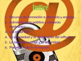 Índice
1. Recursos de formación a distancia y empleo.
2. Administración pública y comercio
   electrónico.
3. Las redes P2P.
4. La propiedad y la distribución del software.
5. La ingeniería social y la seguridad.
6. Protección de la formación.
 