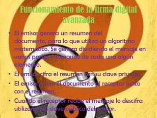 Funcionamiento de la firma digital
               avanzada
• El emisor genera un resumen del
  documento, para lo que utiliza un algoritmo
  matemático. Se genera dividiendo el mensaje en
  varias partes y tomando de cada una algún
  elemento.
• El emisor cifra el resumen con su clave privada.
• El emisor envía el documento al receptor junto
  con el resumen.
• Cuando el receptor recibe el mensaje lo descifra
  utilizando la clave pública del emisor.
 
