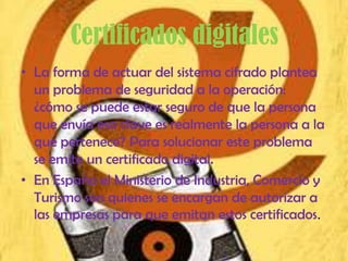 Certificados digitales
• La forma de actuar del sistema cifrado plantea
  un problema de seguridad a la operación:
  ¿cómo se puede estar seguro de que la persona
  que envía esa clave es realmente la persona a la
  que pertenece? Para solucionar este problema
  se emite un certificado digital.
• En España el Ministerio de Industria, Comercio y
  Turismo son quienes se encargan de autorizar a
  las empresas para que emitan estos certificados.
 