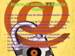 1. Recursos de formación a distancia y
                  empleo
• Existe muchas formas de obtener información a través
  de la red.
• La Universidad Obrera de Cataluña, los alumnos y los
  profesor intercambian información. Se usa el correo
  electrónico y sus páginas web para aclarar dudas e
  incluso realizar pruebas de evaluación.
• La UNED (universidad nacional de educación a
  distancia) ofrece la posibilidad de obtener titulaciones.
• En la página Formacionadistancia.com podemos
  encontrar la información acerca de
  cursos, master, preparación necesaria para
  oposiciones.
 