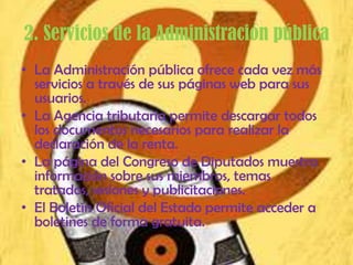 2. Servicios de la Administración pública
• La Administración pública ofrece cada vez más
  servicios a través de sus páginas web para sus
  usuarios.
• La Agencia tributaria permite descargar todos
  los documentos necesarios para realizar la
  declaración de la renta.
• La página del Congreso de Diputados muestra
  información sobre sus miembros, temas
  tratados, sesiones y publicitaciones.
• El Boletín Oficial del Estado permite acceder a
  boletines de forma gratuita.
 