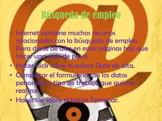 Búsqueda de empleo
• Internet contiene muchos recursos
  relacionados con la búsqueda de empleo.
  Para darse de alta en estas páginas hay que
  hacer una serie de pasos.
• Hacer click sobre el enlace Date de alta.
• Completar el formulario con los datos
  personales y tipo de trabajo que quieres
  realizar.
• Hacer clic sobre el boton Terminar.
 