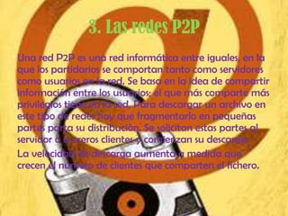 3. Las redes P2P
Una red P2P es una red informática entre iguales, en la
que los partidarios se comportan tanto como servidores
como usuarios en la red. Se basa en la idea de compartir
información entre los usuarios; el que más comparte más
privilegios tiene en la red. Para descargar un archivo en
este tipo de redes hay que fragmentarlo en pequeñas
partes parta su distribución. Se solicitan estas partes al
servidor o a oreros clientes y comienzan su descarga.
La velocidad de descarga aumenta a medida que
crecen el número de clientes que comparten el fichero.
 