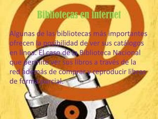 Bibliotecas en internet
Algunas de las bibliotecas más importantes
ofrecen la posibilidad de ver sus catálogos
en línea. El caso de la Biblioteca Nacional
que permite ver sus libros a través de la
red además de comprar y reproducir libros
de forma parcial.
 