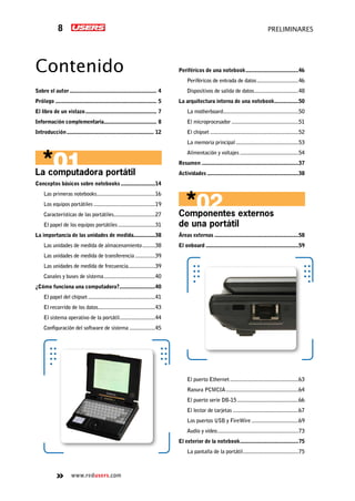 www.redusers.com
preliminares8
Contenido
Sobre el autor.............................................................. 4
Prólogo........................................................................ 5
El libro de un vistazo................................................... 7
Información complementaria..................................... 8
Introducción.............................................................. 12
La computadora portátil
Conceptos básicos sobre notebooks.........................14
Las primeras notebooks..........................................16
Los equipos portátiles............................................19
Características de las portátiles..............................27
El papel de los equipos portátiles...........................31
La importancia de las unidades de medida................38
Las unidades de medida de almacenamiento..........38
Las unidades de medida de transferencia...............39
Las unidades de medida de frecuencia...................39
Canales y buses de sistema.....................................40
¿Cómo funciona una computadora?..........................40
El papel del chipset................................................41
El recorrido de los datos.........................................43
El sistema operativo de la portátil..........................44
Configuración del software de sistema...................45
Periféricos de una notebook......................................46
Periféricos de entrada de datos..............................46
Dispositivos de salida de datos................................48
La arquitectura interna de una notebook..................50
La motherboard.....................................................50
El microprocesador................................................51
El chipset...............................................................52
La memoria principal.............................................53
Alimentación y voltajes..........................................54
Resumen.....................................................................37
Actividades.................................................................38
Componentes externos
de una portátil
Áreas externas............................................................58
El onboard..................................................................59
El puerto Ethernet.................................................63
Ranura PCMCIA....................................................64
El puerto serie DB-15............................................66
El lector de tarjetas...............................................67
Los puertos USB y FireWire..................................69
Audio y video..........................................................73
El exterior de la notebook..........................................75
La pantalla de la portátil........................................75
 