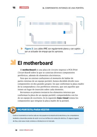 3. Componentes internos de una portátil98
www.redusers.com
Figura 3. Los cables FFC son regularmente planos y van sujetos
por un actuador de empuje que los aprisiona.
El motherboard
El motherboard es una placa de circuito impreso o PCB (Print
Circuit Board) sobre la que se conectan diversos componentes
periféricos, además de elementos electrónicos.
Para que no existan confusiones al momento de hablar de
partes internas de un equipo portátil, hemos decidido dividir esos
componentes en dos grandes grupos: los que conforman la placa madre
de la computadora y los periféricos internos, que son aquellos que
tienen un lugar de inserción sobre cada elemento.
Revisemos en primera instancia los elementos internos que
conforman la placa de un equipo portátil, comparándolos con los
de un equipo de escritorio. En la siguiente Guía visual vemos los
componentes que integran la placa madre de la portátil.
Existe un movimiento en marcha cada vez más popular en la industria de la electrónica y las computadoras
tendiente a desarrollar prendas de vestir con el uso de fibras de conducción eléctrica. En algunos lugares
de Asia, esta nueva moda comienza a introducirse en el mercado.
PC portátil para vestir
 