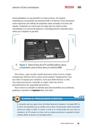 SERVICIO TÉCNICO NOTEBOOKS 103
www.redusers.com
intercambiables en una portátil? Los discos duros, las tarjetas
inalámbricas, las pastillas de memoria RAM y la batería. Estos elementos
están expuestos por debajo de pequeñas tapas situadas en la base del
equipo. Tengamos en cuenta que las tapas que los cubren están
atornilladas a la carcasa de plástico y estratégicamente colocadas para
sellar por completo la portátil.
Pero ahora, ¿qué sucede cuando queremos tener acceso a algún
componente distinto de los antes mencionados? Simplemente, hay
que abrir el equipo por completo, tarea que debe llevarse a cabo
con suma precaución, tratando se seguir cada uno de los
procedimientos de seguridad pertinentes.
Para conocer en detalle el método para desensamblar una notebook,
podemos consultar el Capítulo 4 de esta obra.
Figura 7. Sobre la base de la PC portátil podemos ubicar
componentes como el disco duro y la memoria RAM.
Es interesante saber que algunos físicos del Instituto Nacional de Estándares y Tecnología (NIST) de
los EE.UU. han presentado lo que se considera como el primer microprocesador cuántico programable
universal que trabaja con Qbits. En esencia, se trata de un microprocesador que sería capaz de
reemplazar a las CPU actuales en el futuro; entre sus ventajas encontramos la capacidad de resolver
problemas difíciles de abordar con la tecnología moderna.
Camino al procesador cuántico
 