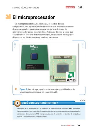 SERVICIO TÉCNICO NOTEBOOKS 105
www.redusers.com
El microprocesador
Un microprocesador es, básicamente, el cerebro de una
computadora. Los equipos portátiles cuentan con microprocesadores
de menor tamaño en comparación con los de una desktop. Un
microprocesador posee características físicas de diseño, al igual que
características técnicas de funcionamiento, las cuales se encargan de
diferenciar los distintos tipos y modelos existentes.
Figura 9. Los microprocesadores de un equipo portátil Intel son de
similares prestaciones que los conocidos AMD.
La mayoría de los dispositivos para PC hacen uso de medidas como el nanómetro (nm). Actualmente,
ha sido concebida como especificación para construcción de componentes de dimensiones pequeñas,
como discos duros, memoria RAM, microprocesador, etc. El nanómetro es la unidad de longitud que
equivale a una milmillonésima parte de un metro.
¿Qué son los nanómetros?
 