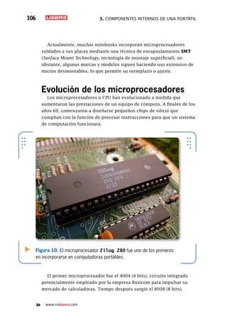 3. Componentes internos de una portátil106
www.redusers.com
Actualmente, muchas notebooks incorporan microprocesadores
soldados a sus placas mediante una técnica de encapsulamiento SMT
(Surface Mount Technology, tecnología de montaje superficial); no
obstante, algunas marcas y modelos siguen haciendo uso extensivo de
micros desmontables, lo que permite su reemplazo o ajuste.
Evolución de los microprocesadores
Los microprocesadores o CPU han evolucionado a medida que
aumentaron las prestaciones de un equipo de cómputo. A finales de los
años 60, comenzaron a diseñarse pequeños chips de silicio que
cumplían con la función de procesar instrucciones para que un sistema
de computación funcionara.
El primer microprocesador fue el 4004 (4 bits), circuito integrado
potencialmente empleado por la empresa Busicom para impulsar su
mercado de calculadoras. Tiempo después surgió el 8008 (8 bits),
Figura 10. El microprocesador Zilog Z80 fue uno de los primeros
en incorporarse en computadoras portátiles.
 