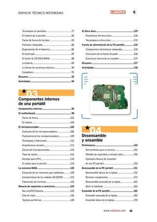www.redusers.com
Servicio técnico notebooks 9
Desensamble
y ensamble
Preliminares..............................................................144
Herramientas para el servicio..............................145
Medidas de seguridad y consejos útiles.................146
Conceptos básicos de ensamble
de una PC portátil................................................150
Desensamble de la PC portátil.................................151
Desensamble básico de la laptop..........................152
Remover componentes.........................................153
Desensamble avanzado de la laptop......................165
Abrir la notebook.................................................165
Ensamble de la PC portátil......................................182
Ensamble avanzado de la laptop...........................182
Ensamble básico de la laptop...............................193
Tecnologías en pantallas.........................................77
El tablero de la portátil..........................................82
Factor de forma del teclado....................................83
Parlantes integrados..............................................86
Organización de la botonera...................................86
El touch pad...........................................................87
El lector de CD-DVD-R/RW...................................88
La batería..............................................................89
La fuente de suministro eléctrico...........................90
Cargadores.............................................................91
Resumen.....................................................................93
Actividades.................................................................94
Componentes internos
de una portátil
Componentes internos...............................................96
El motherboard..........................................................98
Factor de forma....................................................101
El chipset.............................................................104
El microprocesador..................................................105
Evolución de los microprocesadores.....................106
Parámetros de los microprocesadores..................109
Tecnologías y fabricantes......................................112
Arquitecturas actuales..........................................113
Zócalo del microprocesador.................................116
Tipos de zócalo.....................................................116
Anclajes para CPU...............................................118
El cooler para la portátil......................................119
La memoria RAM.....................................................120
Evolución de las memorias para notebooks..........120
Características de los módulos SO-DIMM............121
Fabricantes de memoria.......................................123
Ranuras de expansión y conectores.........................124
Bus miniPCI Express...........................................125
Chip de video........................................................126
Tarjetas periféricas..............................................128
El disco duro.............................................................129
Parámetros del disco duro....................................130
Tecnologías en disco duro.....................................133
Fuente de alimentación de la PC portátil................135
Componentes electrónicos integrados...................135
Conectores de la fuente de poder.........................136
Estructura interna de un cargador........................137
Resumen...................................................................137
Actividades...............................................................138
 