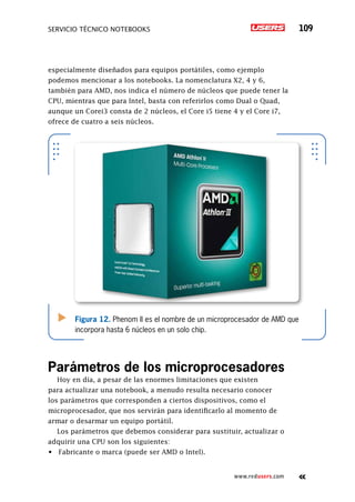 SERVICIO TÉCNICO NOTEBOOKS 109
www.redusers.com
especialmente diseñados para equipos portátiles, como ejemplo
podemos mencionar a los notebooks. La nomenclatura X2, 4 y 6,
también para AMD, nos indica el número de núcleos que puede tener la
CPU, mientras que para Intel, basta con referirlos como Dual o Quad,
aunque un Corei3 consta de 2 núcleos, el Core i5 tiene 4 y el Core i7,
ofrece de cuatro a seis núcleos.
Parámetros de los microprocesadores
Hoy en día, a pesar de las enormes limitaciones que existen
para actualizar una notebook, a menudo resulta necesario conocer
los parámetros que corresponden a ciertos dispositivos, como el
microprocesador, que nos servirán para identificarlo al momento de
armar o desarmar un equipo portátil.
Los parámetros que debemos considerar para sustituir, actualizar o
adquirir una CPU son los siguientes:
•	 Fabricante o marca (puede ser AMD o Intel).
Figura 12. Phenom II es el nombre de un microprocesador de AMD que
incorpora hasta 6 núcleos en un solo chip.
 