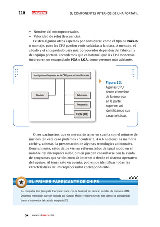 3. Componentes internos de una portátil110
www.redusers.com
•	 Nombre del microprocesador.
•	 Velocidad de reloj (frecuencia).
Existen algunos otros aspectos por considerar, como el tipo de zócalo
o montaje, pues las CPU pueden venir soldadas a la placa. A menudo, el
zócalo y el encapsulado para microprocesador dependen del fabricante
del equipo portátil. Recordemos que es habitual que las CPU modernas
incorporen un encapsulado PGA o LGA, como veremos más adelante.
Otros parámetros que es necesario tener en cuenta son el número de
núcleos (en este caso podemos encontrar 2, 4 o 6 núcleos), la memoria
caché y, además, la presentación de algunas tecnologías adicionales.
Generalmente, estos datos vienen referenciados de igual modo en el
nombre del microprocesador, o bien pueden consultarse con la ayuda
de programas que se obtienen de Internet o desde el sistema operativo
del equipo. Al tener esto en cuenta, podremos identificar todas las
características del microprocesador correspondiente.
Modelo Fabricante
Frecuencia
Cache (MB)
Inscripciones impresas en la CPU para su identificación
Figura 13.
Algunas CPU
tienen el nombre
de la empresa
en la parte
superior; así
identificamos sus
características.
La compañía Intel (Integrate Electronic) nace con la finalidad de fabricar pastillas de memoria RAM.
Debemos mencionar que fue fundada por Gordon Moore y Robert Noyce; este último es considerado
como el coinventor del circuito integrado (CI).
El primer fabricante de chips
 