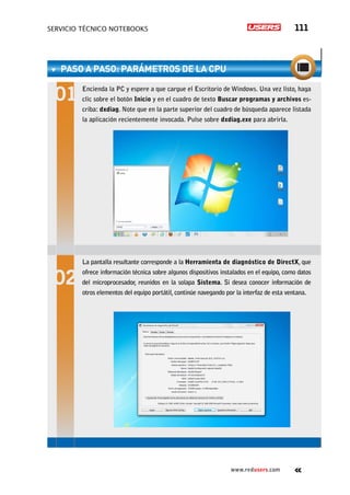 SERVICIO TÉCNICO NOTEBOOKS 111
www.redusers.com
PASO A PASO: Parámetros de la CPU
Encienda la PC y espere a que cargue el Escritorio de Windows. Una vez listo, haga
clic sobre el botón Inicio y en el cuadro de texto Buscar programas y archivos es-
criba: dxdiag. Note que en la parte superior del cuadro de búsqueda aparece listada
la aplicación recientemente invocada. Pulse sobre dxdiag.exe para abrirla.
La pantalla resultante corresponde a la Herramienta de diagnóstico de DirectX, que
ofrece información técnica sobre algunos dispositivos instalados en el equipo, como datos
del microprocesador, reunidos en la solapa Sistema. Si desea conocer información de
otros elementos del equipo portátil, continúe navegando por la interfaz de esta ventana.
 