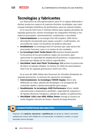 3. Componentes internos de una portátil112
www.redusers.com
Tecnologías y fabricantes
Los fabricantes de microprocesadores para PC se siguen dedicando a
diseñar productos capaces de soportar distintas tecnologías, que traen
consigo múltiples beneficios de performance para los usuarios finales.
En el caso de Intel Core i7 Extreme Edition para equipos portátiles de
segunda generación, existen tecnologías de vanguardia referidas a tres
aspectos principales: entretenimiento, rendimiento y movilidad.
•	 Entretenimiento: la tecnología Intel HD Graphics 3000 ofrece
desempeño incorporado para juegos casuales y tradicionales, sin
necesidad de contar con hardware de gráficos adicional.
•	 Rendimiento: la tecnología Intel HT permite que cada núcleo del
procesador funcione como si se tratara de dos unidades.
•	 La tecnología Intel Turbo Boost 2.0 aumenta dinámicamente
la frecuencia de los procesadores según sea necesario, para
aprovechar la capacidad de ampliación de potencia y temperatura al
funcionar por debajo de los límites especificados.
•	 Movilidad: Intel Anti-Theft Technology 3.0 permite la protección
de datos en laptops robadas. Se incluye en todos los procesadores
Intel Core de segunda generación e Intel Core vPro.
En el caso del AMD Athlon Neo Processor for Ultrathin Notebooks de
segunda generación, se incluyen las siguientes tecnologías:
•	 Entretenimiento: la tecnología VISION Engine ofrece alta
definición en video, además del despliegue y la navegación de
contenido rápido y óptimo desempeño para juegos.
•	 Rendimiento: la tecnología AMD Performance ofrece rápida
sincronización a dispositivos portátiles, capacidad de respuesta y
de óptima eficiencia energética, además de rapidez en aplicaciones.
•	 Movilidad: Life3 con AMD AllDay Power entrega al usuario un
estilo elegante, factores de forma y batería de larga duración.
Programas como cpuid.exe, cpucool.exe y cpuinfofree.exe son ejemplo de software comúnmente
empleado para conocer ciertos detalles de un microprocesador. Su instalación es sencilla y no ocupan
demasiados recursos del equipo.
características de una CPU
 