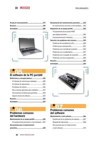 www.redusers.com
preliminares10
Prueba de funcionamiento.......................................197
Resumen...................................................................199
Actividades...............................................................200
El software de la PC portátil
Definiciones y conceptos básicos............................202
El software de sistema para notebooks................204
El software de aplicaciones..................................215
El software de utilería..........................................216
Otros sistemas operativos para notebooks.............217
Herramientas de booteo para portátiles...............218
Soporte técnico de software.................................223
Resumen...................................................................223
Actividades...............................................................224
Problemas comunes
del hardware
Mantenimiento de un equipo portátil......................226
El mantenimiento preventivo a nivel hardware.....227
Herramientas para el mantenimiento
preventivo.................................................................228
Demostración del mantenimiento preventivo.........233
El mantenimiento correctivo a nivel hardware.....242
Diagnóstico de un equipo portátil............................245
Funcionamiento de la tarjeta POST
para equipos portátiles.........................................246
Funcionamiento del multímetro............................248
Solución a los problemas más comunes..................249
Problemas de encendido de la PC........................250
Problemas por calentamiento...............................251
Problemas con el teclado de la portátil................252
Problemas con la unidad óptica............................257
Problemas con el cargador de la portátil..............259
Problemas con otros componentes.......................260
Resumen...................................................................263
Actividades...............................................................264
Problemas comunes
del software
Mantenimiento a nivel software..............................266
Clasificación de los problemas de software...........267
Respaldo de información......................................268
Herramientas para el mantenimiento
a nivel software....................................................275
 