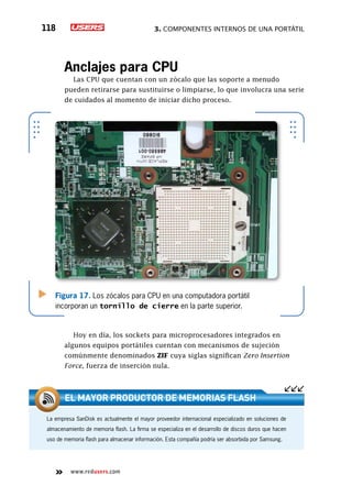 3. Componentes internos de una portátil118
www.redusers.com
Anclajes para CPU
Las CPU que cuentan con un zócalo que las soporte a menudo
pueden retirarse para sustituirse o limpiarse, lo que involucra una serie
de cuidados al momento de iniciar dicho proceso.
Hoy en día, los sockets para microprocesadores integrados en
algunos equipos portátiles cuentan con mecanismos de sujeción
comúnmente denominados ZIF cuya siglas significan Zero Insertion
Force, fuerza de inserción nula.
Figura 17. Los zócalos para CPU en una computadora portátil
incorporan un tornillo de cierre en la parte superior.
La empresa SanDisk es actualmente el mayor proveedor internacional especializado en soluciones de
almacenamiento de memoria flash. La firma se especializa en el desarrollo de discos duros que hacen
uso de memoria flash para almacenar información. Esta compañía podría ser absorbida por Samsung.
El mayor productor de memoriaS flash
 