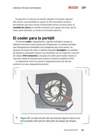 SERVICIO TÉCNICO NOTEBOOKS 119
www.redusers.com
En general, se trata de un tornillo ubicado en la parte superior
del zócalo, cuya finalidad es sujetar la CPU insertada a la placa.
Recordemos que para retirar el procesador basta con hacer girar el
tornillo de cierre en sentido contrario a las agujas del reloj; por lo
tanto, para colocarlo, se actúa en el sentido opuesto.
El cooler para la portátil
El término cooler, originalmente, significa enfriador, aunque es
habitual conocerlo como sistema de refrigeración. El sistema enfriador
que incorporan las notebooks está compuesto por cinco partes: un
conjunto de barras de cobre o tuberías llamados heatpipes, un radiador
de aluminio o disipador térmico, un ventilador con su respectivo conector
de voltaje (FAN connector), una placa de cobre para residuo térmico y
una base sólida de aluminio para sujetar el sistema completo al PCB.
Es importante tener en cuenta la importancia de este tipo de
artefacto en una computadora portátil.
Figura 18. La reducción del calor que provocan algunos chips es uno
de los grandes retos para los fabricantes de equipos de cómputo.
 