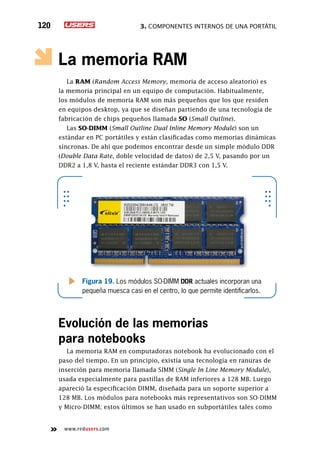 3. Componentes internos de una portátil120
www.redusers.com
La memoria RAM
La RAM (Random Access Memory, memoria de acceso aleatorio) es
la memoria principal en un equipo de computación. Habitualmente,
los módulos de memoria RAM son más pequeños que los que residen
en equipos desktop, ya que se diseñan partiendo de una tecnología de
fabricación de chips pequeños llamada SO (Small Outline).
Las SO-DIMM (Small Outline Dual Inline Memory Module) son un
estándar en PC portátiles y están clasificadas como memorias dinámicas
síncronas. De ahí que podemos encontrar desde un simple módulo DDR
(Double Data Rate, doble velocidad de datos) de 2,5 V, pasando por un
DDR2 a 1,8 V, hasta el reciente estándar DDR3 con 1,5 V.
Evolución de las memorias
para notebooks
La memoria RAM en computadoras notebook ha evolucionado con el
paso del tiempo. En un principio, existía una tecnología en ranuras de
inserción para memoria llamada SIMM (Single In Line Memory Module),
usada especialmente para pastillas de RAM inferiores a 128 MB. Luego
apareció la especificación DIMM, diseñada para un soporte superior a
128 MB. Los módulos para notebooks más representativos son SO-DIMM
y Micro-DIMM; estos últimos se han usado en subportátiles tales como
Figura 19. Los módulos SO-DIMM DDR actuales incorporan una
pequeña muesca casi en el centro, lo que permite identificarlos.
 