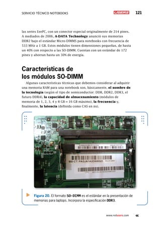SERVICIO TÉCNICO NOTEBOOKS 121
www.redusers.com
las series EeePC, con un conector especial originalmente de 214 pines.
A mediados de 2006, A-DATA Technology anunció sus memorias
DDR2 bajo el estándar Micro-DIMMS para notebooks con frecuencia de
533 MHz a 1 GB. Estos módulos tienen dimensiones pequeñas, de hasta
un 40% con respecto a las SO-DIMM. Cuentan con un estándar de 172
pines y ahorran hasta un 30% de energía.
Características de
los módulos SO-DIMM
Algunas características técnicas que debemos considerar al adquirir
una memoria RAM para una notebook son, básicamente, el nombre de
la tecnología (según el tipo de semiconductor: DDR, DDR2, DDR3, el
futuro DDR4), la capacidad de almacenamiento (módulos de
memoria de 1, 2, 3, 4 y 8 GB = 16 GB máximo), la frecuencia y,
finalmente, la latencia (definida como CAS en ns).
Figura 20. El formato SO-DIMM es el estándar en la presentación de
memorias para laptops. Incorpora la especificación DDR3.
 