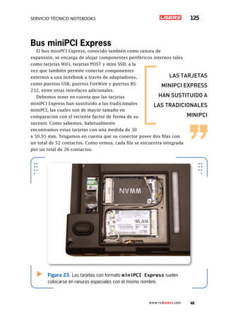SERVICIO TÉCNICO NOTEBOOKS 125
www.redusers.com
Bus miniPCI Express
El bus miniPCI Express, conocido también como ranura de
expansión, se encarga de alojar componentes periféricos internos tales
como tarjetas WiFi, tarjetas POST y mini-SSD, a la
vez que también permite conectar componentes
externos a una notebook a través de adaptadores,
como puertos USB, puertos FireWire y puertos RS-
232, entre otras interfaces adicionales.
Debemos tener en cuenta que las tarjetas
miniPCI Express han sustituido a las tradicionales
miniPCI, las cuales son de mayor tamaño en
comparación con el reciente factor de forma de su
sucesor. Como sabemos, habitualmente
encontramos estas tarjetas con una medida de 30
x 50,95 mm. Tengamos en cuenta que su conector posee dos filas con
un total de 52 contactos. Como vemos, cada fila se encuentra integrada
por un total de 26 contactos.
Figura 23. Las tarjetas con formato miniPCI Express suelen
colocarse en ranuras especiales con el mismo nombre.
las tarjetas
minipci express
han sustituido a
las tradicionales
minipci
 