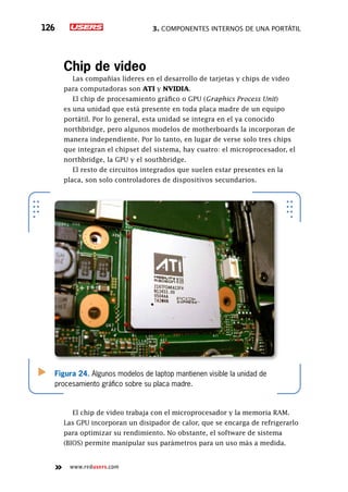3. Componentes internos de una portátil126
www.redusers.com
Chip de video
Las compañías líderes en el desarrollo de tarjetas y chips de video
para computadoras son ATI y NVIDIA.
El chip de procesamiento gráfico o GPU (Graphics Process Unit)
es una unidad que está presente en toda placa madre de un equipo
portátil. Por lo general, esta unidad se integra en el ya conocido
northbridge, pero algunos modelos de motherboards la incorporan de
manera independiente. Por lo tanto, en lugar de verse solo tres chips
que integran el chipset del sistema, hay cuatro: el microprocesador, el
northbridge, la GPU y el southbridge.
El resto de circuitos integrados que suelen estar presentes en la
placa, son solo controladores de dispositivos secundarios.
El chip de video trabaja con el microprocesador y la memoria RAM.
Las GPU incorporan un disipador de calor, que se encarga de refrigerarlo
para optimizar su rendimiento. No obstante, el software de sistema
(BIOS) permite manipular sus parámetros para un uso más a medida.
Figura 24. Algunos modelos de laptop mantienen visible la unidad de
procesamiento gráfico sobre su placa madre.
 