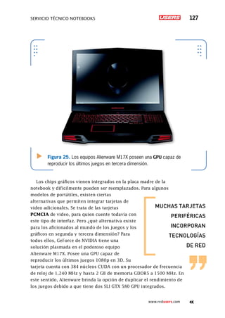 SERVICIO TÉCNICO NOTEBOOKS 127
www.redusers.com
Figura 25. Los equipos Alienware M17X poseen una GPU capaz de
reproducir los últimos juegos en tercera dimensión.
Los chips gráficos vienen integrados en la placa madre de la
notebook y difícilmente pueden ser reemplazados. Para algunos
modelos de portátiles, existen ciertas
alternativas que permiten integrar tarjetas de
video adicionales. Se trata de las tarjetas
PCMCIA de video, para quien cuente todavía con
este tipo de interfaz. Pero ¿qué alternativa existe
para los aficionados al mundo de los juegos y los
gráficos en segunda y tercera dimensión? Para
todos ellos, GeForce de NVIDIA tiene una
solución plasmada en el poderoso equipo
Alienware M17X. Posee una GPU capaz de
reproducir los últimos juegos 1080p en 3D. Su
tarjeta cuenta con 384 núcleos CUDA con un procesador de frecuencia
de reloj de 1,240 MHz y hasta 2 GB de memoria GDDR5 a 1500 MHz. En
este sentido, Alienware brinda la opción de duplicar el rendimiento de
los juegos debido a que tiene dos SLI GTX 580 GPU integrados.
muchas tarjetas
periféricas
incorporan
tecnologías
de red
 
