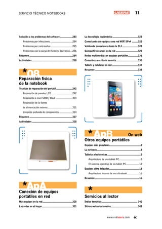 www.redusers.com
Servicio técnico notebooks 11
Solución a los problemas del software....................283
Problemas por infecciones...................................284
Problemas por contraseñas..................................285
Problemas con la carga del Sistema Operativo.....286
Resumen...................................................................289
Actividades...............................................................290
Reparación física
de la notebook
Técnicas de reparación del portátil..........................292
Reparación de paneles LCD.................................292
Reparación a nivel SMD y BGA...........................303
Reparación de la fuente
de alimentación externa.......................................311
Limpieza profunda de componentes.....................314
Resumen...................................................................317
Actividades...............................................................318
Conexión de equipos
portátiles en red
Más equipos en la red...............................................320
Las redes en el hogar................................................321
La tecnología inalámbrica........................................322
Conectando un equipo a una red WIFI IPv4 ..........325
Validando conexiones desde la CLI.........................328
Compartir recursos en la red...................................329
Redes multimedia con equipos portátiles................331
Conexión a escritorio remoto..................................335
Tablets y celulares en red.........................................337
Resumen...................................................................338
Otros equipos portátiles
Equipos más populares................................................2
La netbook....................................................................3
Tabletas electrónicas....................................................5
Arquitectura de una tablet PC..................................8
El sistema operativo de las tablet PC.....................12
Equipos ultra delgados...............................................13
Arquitectura interna de una ultrabook....................16
Resumen.....................................................................16
Servicios al lector
Índice temático........................................................ 340
Sitrios web relacionados..........................................343
On web
 