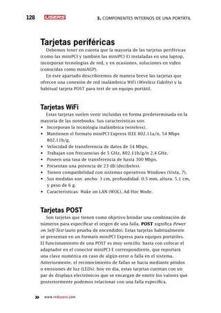3. Componentes internos de una portátil128
www.redusers.com
Tarjetas periféricas
Debemos tener en cuenta que la mayoría de las tarjetas periféricas
(como las miniPCI y también las miniPCI-E) instaladas en una laptop,
incorporan tecnologías de red, y en ocasiones, soluciones en video
(conocidas como miniAGP).
En este apartado describiremos de manera breve las tarjetas que
ofrecen una conexión de red inalámbrica WiFi (Wireless Fidelity) y la
habitual tarjeta POST para test de un equipo portátil.
Tarjetas WiFi
Estas tarjetas suelen venir incluidas en forma predeterminada en la
mayoría de las notebooks. Sus características son:
•	 Incorporan la tecnología inalámbrica (wireless).
•	 Mantienen el formato miniPCI Express IEEE 802.11a/n, 54 Mbps
802.11b/g.
•	 Velocidad de transferencia de datos de 54 Mbps.
•	 Trabajan con frecuencias de 5 GHz, 802.11b/g/n 2,4 GHz.
•	 Poseen una tasa de transferencia de hasta 300 Mbps.
•	 Presentan una potencia de 23 db (decibeles).
•	 Tienen compatibilidad con sistemas operativos Windows (Vista, 7).
•	 Sus medidas son: ancho: 3 cm, profundidad: 0.5 mm, altura: 5.1 cm,
y peso de 6 g.
•	 Características: Wake on LAN (WOL), Ad-Hoc Mode.
Tarjetas POST
Son tarjetas que tienen como objetivo brindar una combinación de
números para especificar el origen de una falla. POST significa Power
on Self-Test (auto prueba de encendido). Estas tarjetas habitualmente
se presentan en un formato miniPCI Express para equipos portátiles.
El funcionamiento de una POST es muy sencillo: basta con colocar el
adaptador en el conector miniPCI-E correspondiente, que reportará
una clave numérica en caso de algún error o falla en el sistema.
Anteriormente, el reconocimiento de fallas se hacía mediante pitidos
o emisiones de luz (LEDs); hoy en día, estas tarjetas cuentan con un
par de displays electrónicos que se encargan de emitir los valores que
posteriormente podemos relacionar con una falla específica.
 