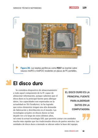 SERVICIO TÉCNICO NOTEBOOKS 129
www.redusers.com
El disco duro
Se considera dispositivo de almacenamiento
a todo aquel componente de la PC capaz de
almacenar información, aunque sabemos que el
disco duro es la principal fuente para albergar
datos. Sus capacidades son expresadas en la
actualidad en TB (TeraBytes). Se ha logrado
que estos elementos tengan una alta demanda
de fabricación y distribución en el mundo. Las
tecnologías actuales en discos duros se han
dejado ver a lo largo de estos últimos años,
tal como la actual tecnología SSD, que permite contar con unidades
mucho más rápidas que los tradicionales discos de partes móviles. Las
unidades de disco duro a menudo se ubican sobre la base del equipo.
el disco duro es la
principal fuente
para albergar
datos en la
computadora
Figura 26. Las tarjetas periféricas como POST se insertan sobre
ranuras miniPCI o miniPCI-E residentes en placas de PC portátiles.
 