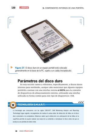 3. Componentes internos de una portátil130
www.redusers.com
Figura 27. El disco duro en un equipo portátil está colocado
generalmente en la base de la PC, sujeto a un caddy (receptáculo).
Parámetros del disco duro
En esta sección vamos a referirnos, específicamente, a discos duros
internos para notebooks, aunque cabe mencionar que algunos equipos
portátiles cuentan con una interfaz externa e-SATA para la conexión
de dispositivos de almacenamiento externo, utilizando una interfaz
utilizada en forma común para este tipo de dispositivos: USB.
La tecnología que conocemos con las siglas S.M.A.R.T. (Self Monitoring Analysis and Reporting
Technology) sigue vigente, encargándose de realizar la ardua labor de detección de fallas en el disco
duro conectado a la comptadora. Debemos saber que la detección con anticipación de las fallas en la
superficie permite al usuario realizar una copia de su contenido o reemplazar el disco antes de que se
produzca una pérdida de datos total.
Tecnología S.M.A.R.T.
 