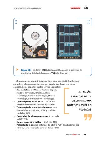 SERVICIO TÉCNICO NOTEBOOKS 131
www.redusers.com
Figura 28. Los discos HDD (a la izquierda) tienen una arquitectura de
diseño muy distinta de los nuevos SSD (a la derecha).
Al momento de adquirir un disco duro para una portátil, debemos
considerar algunos aspectos que nos ayudarán a hacer una mejor
elección. Estos aspectos suelen ser los siguientes:
•	 Marca del disco (Maxtor, Western Digital,
Seagate, Barracuda, Hitachi, A-Data
Technology, Condel Technology, JMicron
Technology, Silicon Motion Technology).
•	 Tecnología de interfaz (se trata de una
interfaz de conexión en serie o paralela).
•	 Tecnología de almacenamiento (se trata
de unidades magnéticas, HDD; y también
unidades SSD).
•	 Capacidad de almacenamiento (expresada
en GB y TB).
•	 Memoria caché o buffer (16 MB – 64 MB).
•	 Velocidad de giro (un estándar de 5400 o 7200 revoluciones por
minuto, exclusivamente para unidades HDD).
el tamaño
estándar de un
disco para una
notebook es de 2,5
pulgadas
 