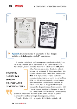 3. Componentes internos de una portátil132
www.redusers.com
Figura 29. El tamaño estándar de las unidades de disco duro para
portátiles es de 2,5 pulgadas y de 3,5” para desktop.
El tamaño estándar de un disco duro para notebooks es de 2,5”, es
decir, más pequeño que el típico disco de 3,5” usado en desktops.
Actualmente, existen unidades de disco de estado sólido (SSD, State
Solid Disk), las cuales están diseñadas sobre la
base de una tecnología de 50 nm y con hasta 500
GB de almacenamiento, frente a los tradicionales
HDD de 1, 2 y futuros 3 TB para portátiles,
aunque para desktop ya se cuenta con esta última
cifra. Los SSD utilizan memoria compuesta por
semiconductores, también conocida como de
estado sólido. Esta es muy parecida a la que
incluyen los dispositivos de almacenamiento USB
y las tarjetas de las cámaras digitales. Se trata de
una evolución de los discos duros convencionales,
que están compuestos de varios platos, sobre los que se graba la
información usando el principio de campos magnéticos.
A finales del año 2011 y principios del 2012, las unidades SSD
LOS DISCOS
SSD UTILIZAN
MEMORIA
COMPUESTA POR
SEMICONDUCTORES
 