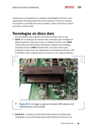 SERVICIO TÉCNICO NOTEBOOKS 133
www.redusers.com
comenzaron a incorporarse en equipos ultradelgados de Intel, cuyas
capacidades de almacenamiento eran de apenas 16 GB. Sus ventajas
con respecto a los HDD son: mayor rapidez, mayor resistencia, menor
consumo y menor ruido.
Tecnologías en disco duro
Las tecnologías más comunes existentes en discos duros son:
•	 SATA: las tecnologías de interfaz más conocidas para unidades de
almacenamiento como disco duro y unidades lectoras son: SATA
(Serial Advanced Technology Attachment, añadido de tecnología
avanzada serial) y PATA (Paralell ATA). Los discos SATA para
portátiles suelen tener una capacidad de transferencia de entre 300
y 600 MB/s como estándar para la versión II y III, respectivamente.
•	 S.M.A.R.T.: acrónimo de Self Monitoring Analysis and Reporting
Technology. Es una tecnología que permite detectar errores en un
Figura 30. En la imagen se aprecia el conector SATA ubicado en el
motherboard de una PC portátil.
 