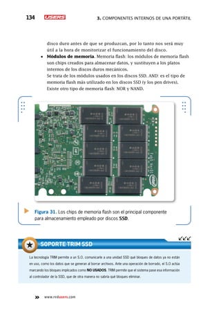 3. Componentes internos de una portátil134
www.redusers.com
disco duro antes de que se produzcan, por lo tanto nos será muy
útil a la hora de monitorizar el funcionamiento del disco.
•	 Módulos de memoria. Memoria flash: los módulos de memoria flash
son chips creados para almacenar datos, y sustituyen a los platos
internos de los discos duros mecánicos.
	 Se trata de los módulos usados en los discos SSD. AND: es el tipo de
memoria flash más utilizado en los discos SSD (y los pen drives).
Existe otro tipo de memoria flash: NOR y NAND.
Figura 31. Los chips de memoria flash son el principal componente
para almacenamiento empleado por discos SSD.
La tecnología TRIM permite a un S.O. comunicarle a una unidad SSD qué bloques de datos ya no están
en uso, como los datos que se generan al borrar archivos. Ante una operación de borrado, el S.O actúa
marcando los bloques implicados como NO USADOS. TRIM permite que el sistema pase esa información
al controlador de la SSD, que de otra manera no sabría qué bloques eliminar.
Soporte TRIM SSD
 